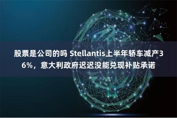 股票是公司的吗 Stellantis上半年轿车减产36%，意大利政府迟迟没能兑现补贴承诺