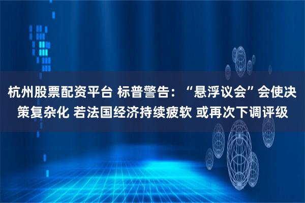 杭州股票配资平台 标普警告：“悬浮议会”会使决策复杂化 若法国经济持续疲软 或再次下调评级