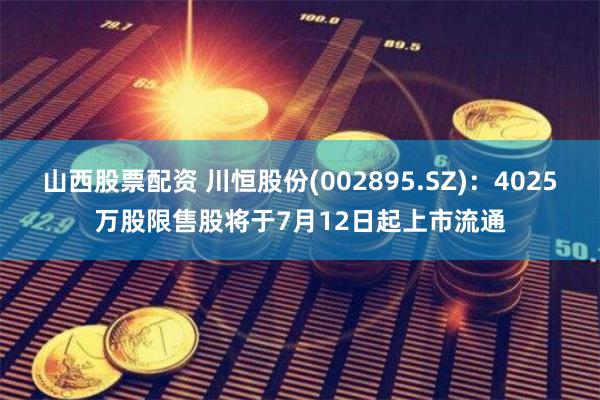 山西股票配资 川恒股份(002895.SZ)：4025万股限售股将于7月12日起上市流通