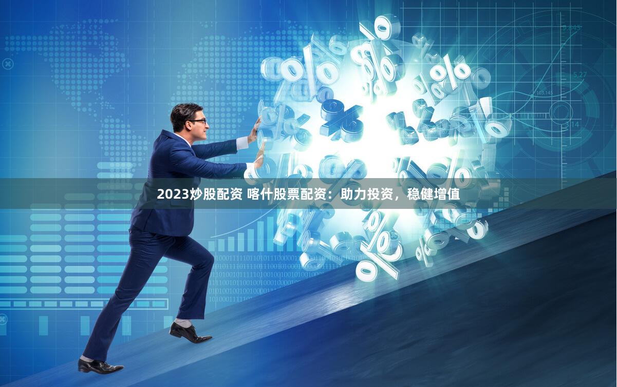 2023炒股配资 喀什股票配资：助力投资，稳健增值