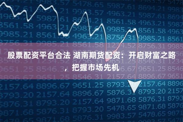 股票配资平台合法 湖南期货配资：开启财富之路，把握市场先机