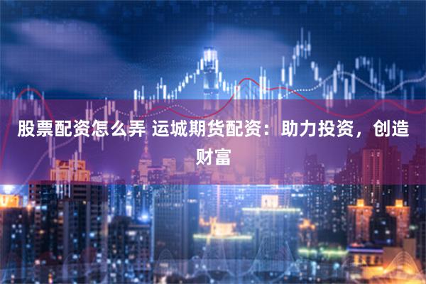 股票配资怎么弄 运城期货配资：助力投资，创造财富