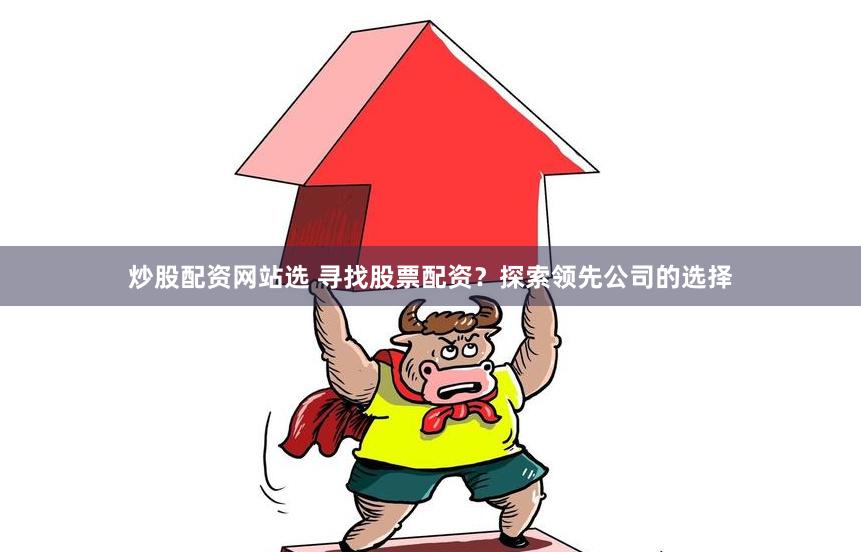炒股配资网站选 寻找股票配资？探索领先公司的选择
