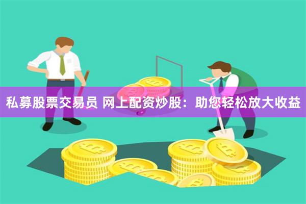 私募股票交易员 网上配资炒股：助您轻松放大收益