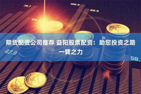 期货配资公司推荐 益阳股票配资：助您投资之路一臂之力
