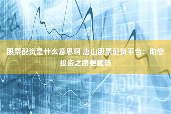 股票配资是什么意思啊 唐山股票配资平台：助您投资之路更顺畅