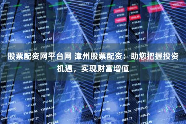 股票配资网平台网 漳州股票配资：助您把握投资机遇，实现财富增值