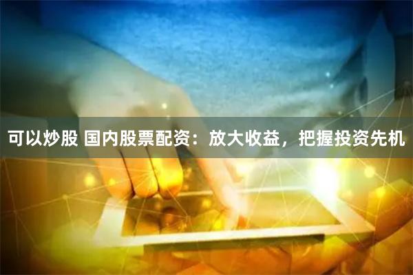 可以炒股 国内股票配资：放大收益，把握投资先机