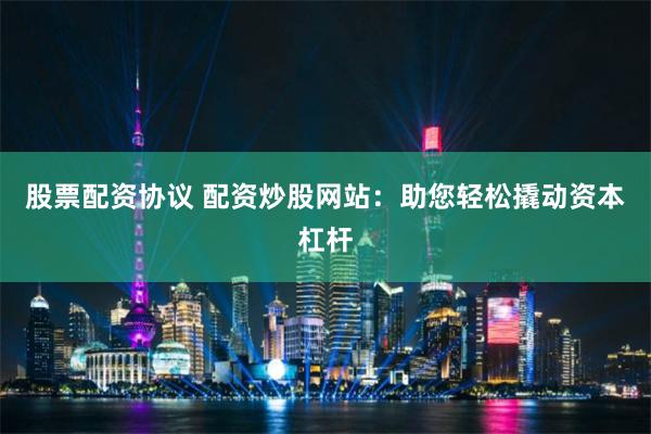 股票配资协议 配资炒股网站：助您轻松撬动资本杠杆