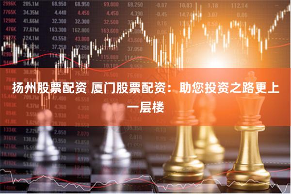 扬州股票配资 厦门股票配资：助您投资之路更上一层楼