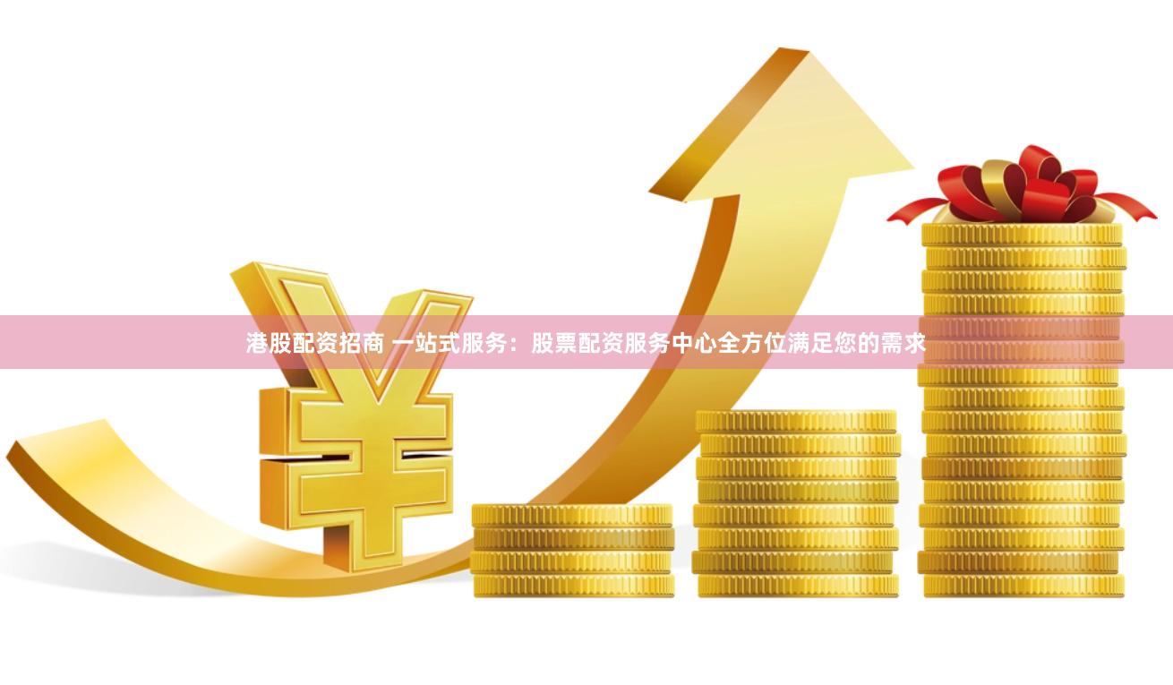 港股配资招商 一站式服务：股票配资服务中心全方位满足您的需求