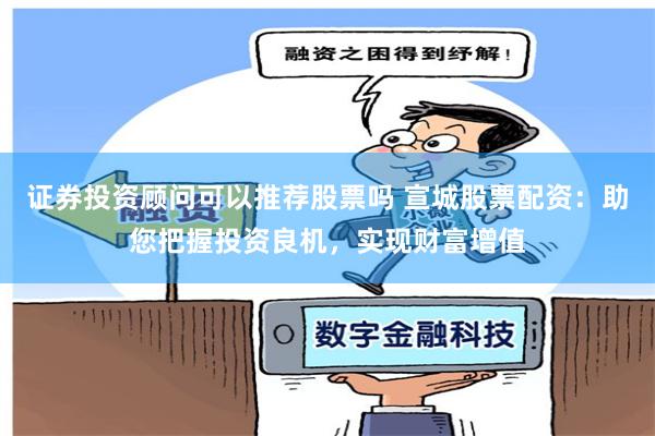 证券投资顾问可以推荐股票吗 宣城股票配资：助您把握投资良机，实现财富增值