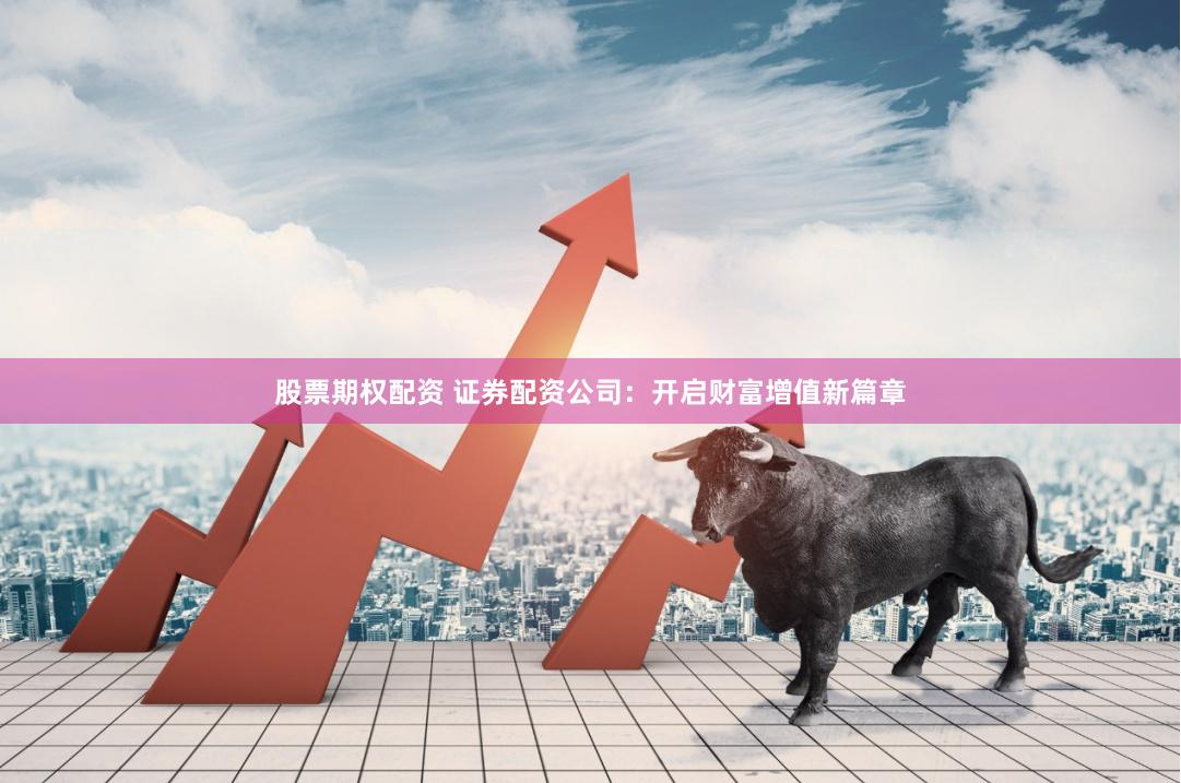 股票期权配资 证券配资公司：开启财富增值新篇章
