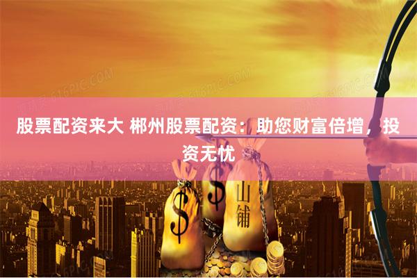 股票配资来大 郴州股票配资：助您财富倍增，投资无忧