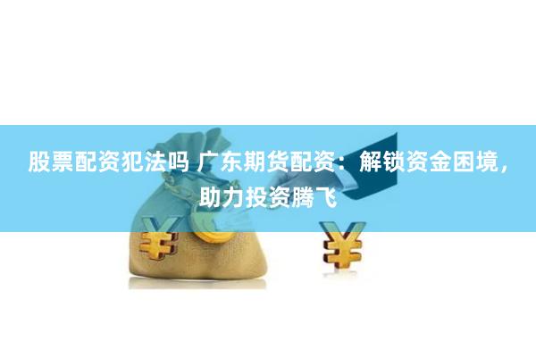 股票配资犯法吗 广东期货配资:解锁资金困境,助力投资腾飞