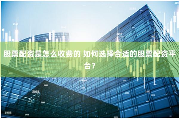 股票配资是怎么收费的 如何选择合适的股票配资平台?
