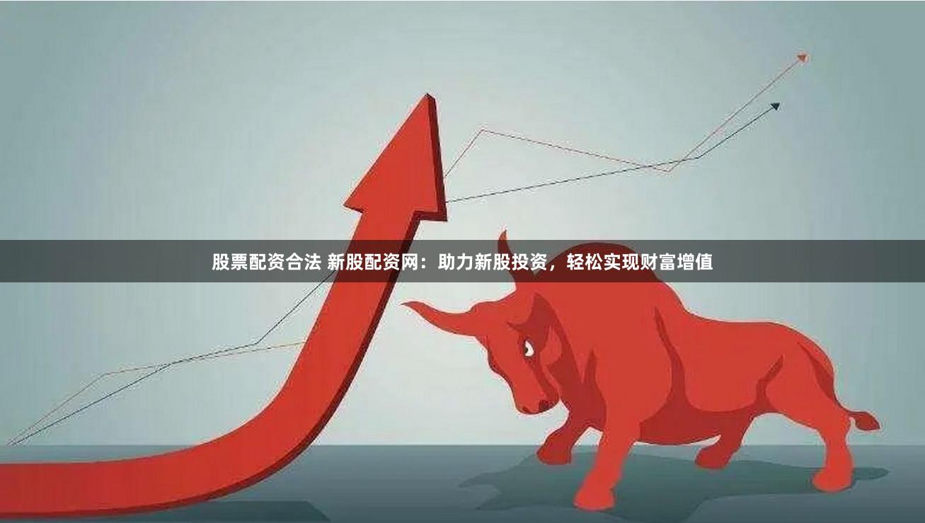 股票配资合法 新股配资网：助力新股投资，轻松实现财富增值