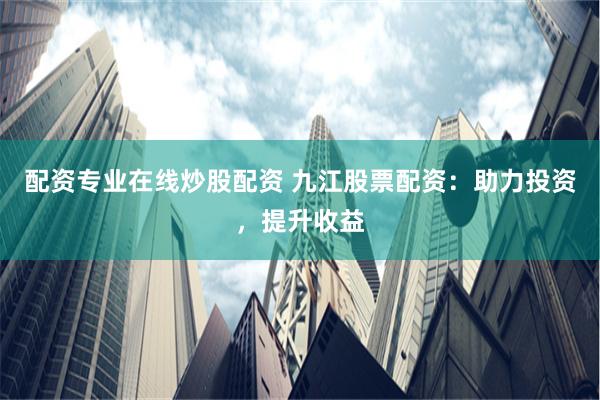配资专业在线炒股配资 九江股票配资：助力投资，提升收益