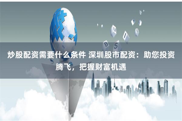 炒股配资需要什么条件 深圳股市配资：助您投资腾飞，把握财富机遇
