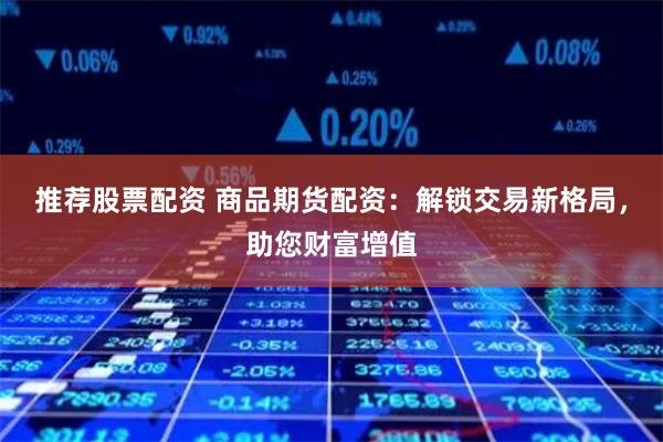 推荐股票配资 商品期货配资:解锁交易新格局,助您财富增值