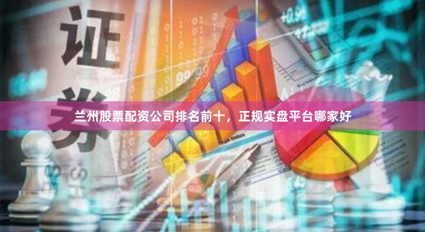 兰州股票配资公司排名前十，正规实盘平台哪家好